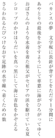 バカンスの夢 文字板に長針が背すじをただす1分間にあやとりの最後をかざすようにして車窓に海がひろがってゆくおばさんのような水着を着た祖父がセピアの浜を駆けている夏シロップのかけほうだいを真っ黒にして海に青色をかぞえるさらわれるたびつけなおす足跡の水平線へ着くための数問