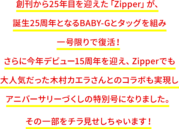 創刊から25年目を迎えた「Zipper」が、誕生25周年となるBABY-Gとタッグを組み一号限りで復活!さらに今年デビュー15周年を迎え、Zipperでも大人気だった木村カエラさんとのコラボも実現しアニバーサリーづくしの特別号になりました。その一部をチラ見せしちゃいます!
